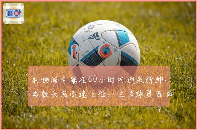 利物浦可能在60小时内迎来新帅,名教头或迅速上任,主力球员面临被替换。