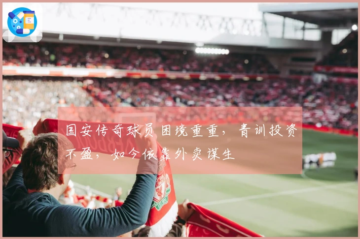 国安传奇球员困境重重，青训投资不盈，如今依靠外卖谋生