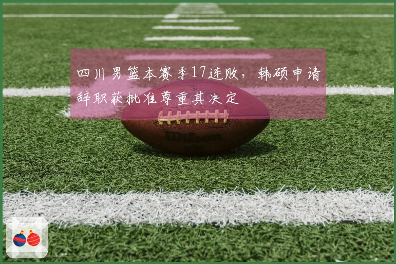 四川男篮本赛季17连败，韩硕申请辞职获批准尊重其决定