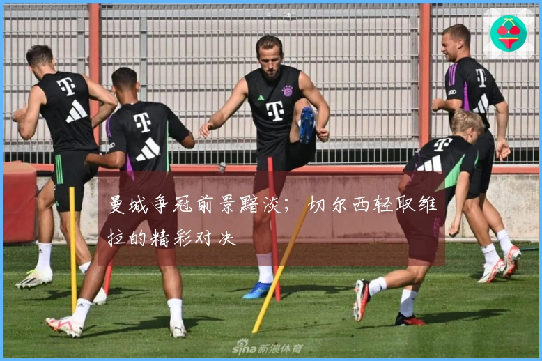 曼城争冠前景黯淡；切尔西轻取维拉的精彩对决