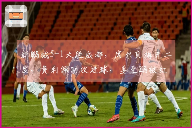 新鹏城5-1大胜成都，席尔瓦梅开二度，费利佩助攻进球，姜至鹏被红牌罚下