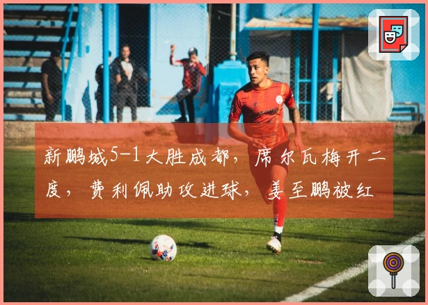 新鹏城5-1大胜成都，席尔瓦梅开二度，费利佩助攻进球，姜至鹏被红牌罚下
