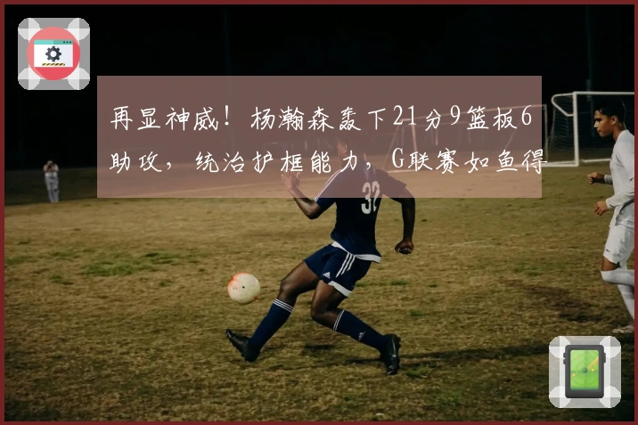 再显神威！杨瀚森轰下21分9篮板6助攻，统治护框能力，G联赛如鱼得水