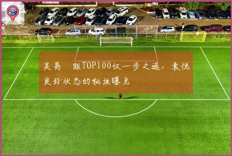 吴易昺距TOP100仅一步之遥，袁悦良好状态的秘诀曝光