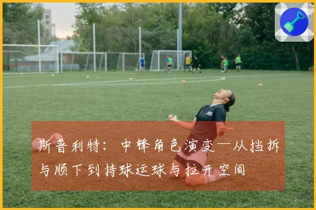 斯普利特：中锋角色演变—从挡拆与顺下到持球运球与拉开空间