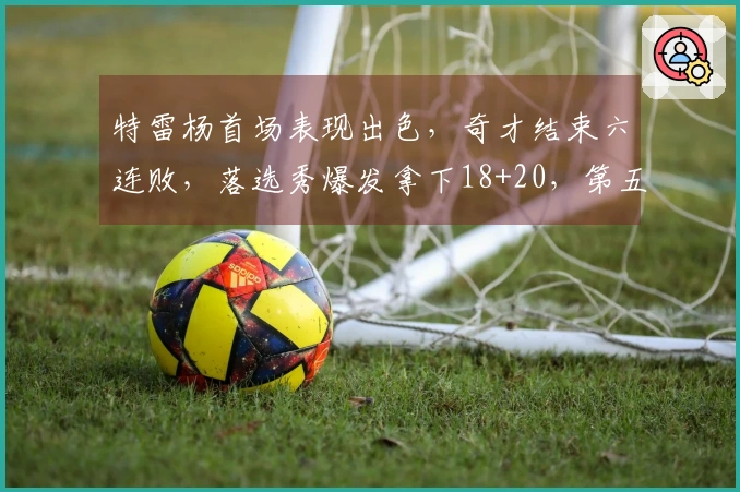 特雷杨首场表现出色，奇才结束六连败，落选秀爆发拿下18+20，第五顺位选手砍下32分