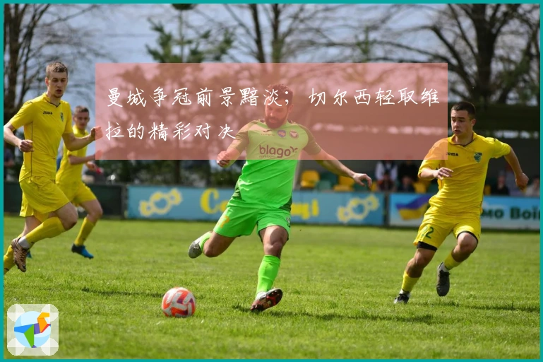 曼城争冠前景黯淡；切尔西轻取维拉的精彩对决