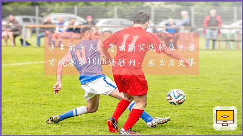 去年的今天：詹姆斯实现职业生涯常规赛第1000场胜利，成为历史第四位达到这一成就的球员