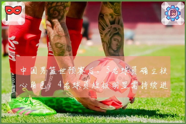 中国男篮世预赛后，5名球员确立核心角色，4名球员短板明显需持续进步