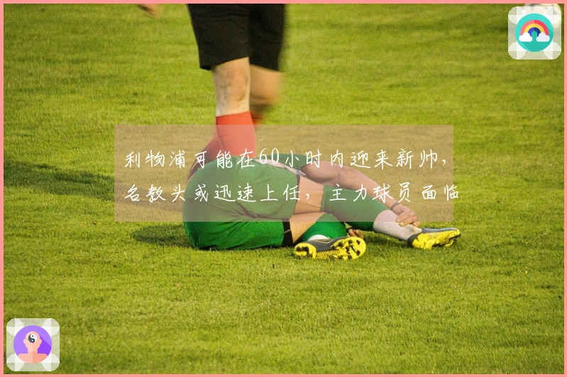 利物浦可能在60小时内迎来新帅，名教头或迅速上任，主力球员面临被替换。