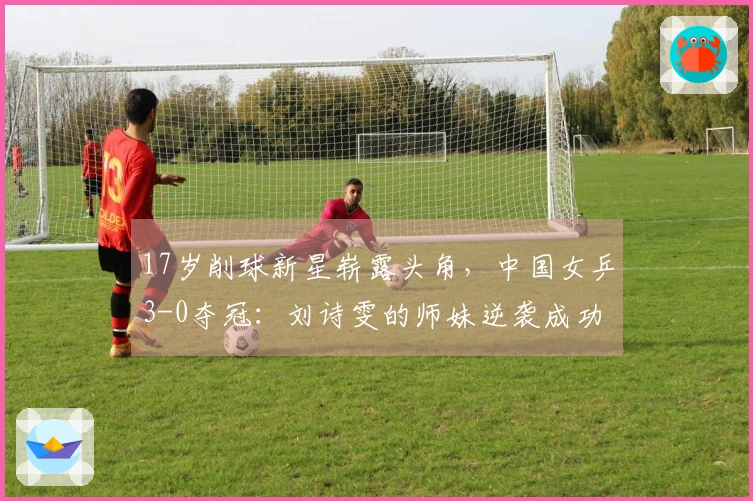 17岁削球新星崭露头角，中国女乒3-0夺冠：刘诗雯的师妹逆袭成功