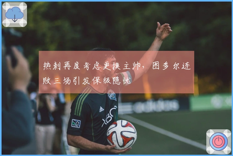 热刺再度考虑更换主帅，图多尔连败三场引发保级隐忧