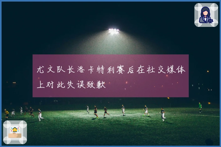 尤文队长洛卡特利赛后在社交媒体上对此失误致歉