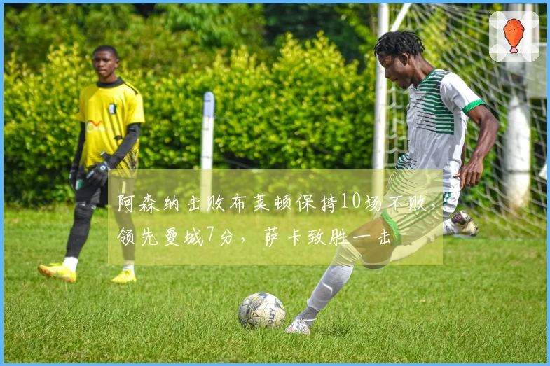 阿森纳击败布莱顿保持10场不败，领先曼城7分，萨卡致胜一击