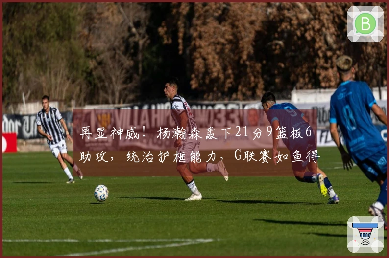 再显神威！杨瀚森轰下21分9篮板6助攻，统治护框能力，G联赛如鱼得水