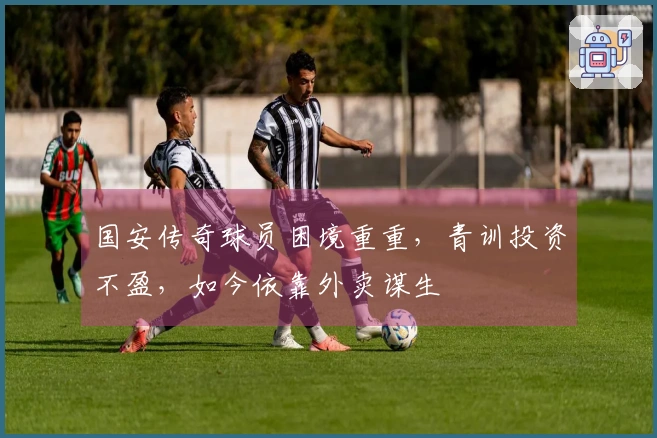 国安传奇球员困境重重，青训投资不盈，如今依靠外卖谋生