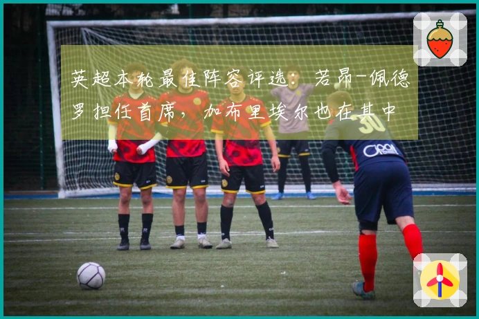 英超本轮最佳阵容评选：若昂-佩德罗担任首席，加布里埃尔也在其中