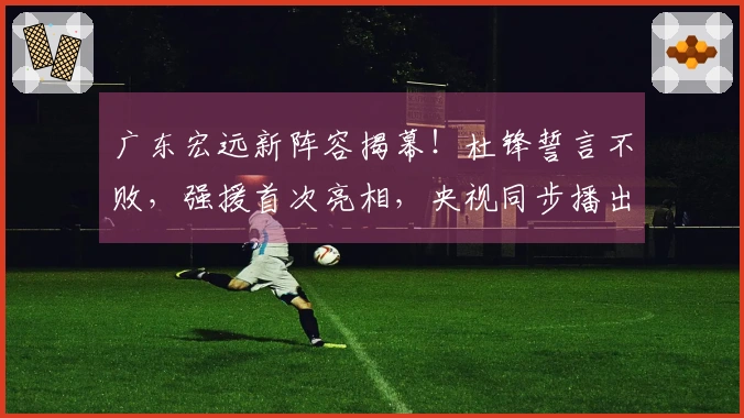 广东宏远新阵容揭幕!杜锋誓言不败,强援首次亮相,央视同步播出