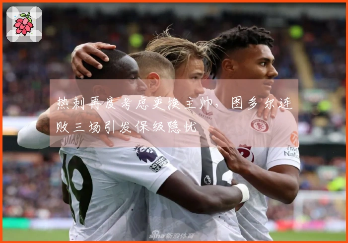 热刺再度考虑更换主帅，图多尔连败三场引发保级隐忧