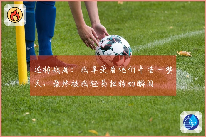 逆转战局：我享受看他们辛苦一整天，最终被我轻易扭转的瞬间